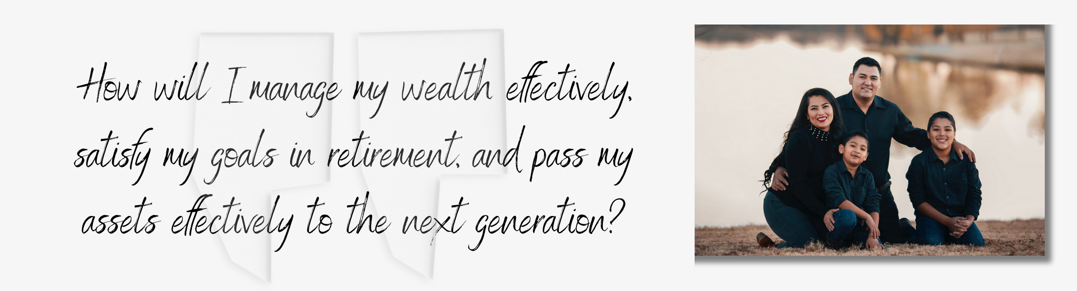 How will I manage my wealth effectively, satisfy my goals in retirement, and pass my assets effectively to the next generation?
